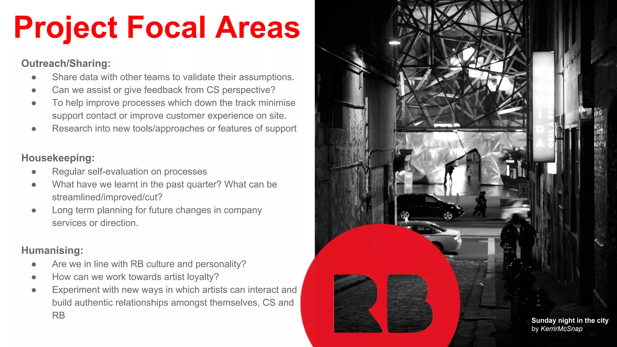 Project Focal Areas
Outreach/Sharing:
● Share data with other teams to validate their assumptions.
● Can we assist or give feedback from CS perspective?
● To help improve processes which down the track minimise
support contact or improve customer experience on site.
● Research into new tools/approaches or features of support
Housekeeping:
● Regular self-evaluation on processes
● What have we learnt in the past quarter? What can be
streamlined/improved/cut?
● Long term planning for future changes in company
services or direction.
Humanising:
● Are we in line with RB culture and personality?
● How can we work towards artist loyalty?
● Experiment with new ways in which artists can interact and
build authentic relationships amongst themselves, CS and
RB Sunday night in the city
by KerrirMcSnap
 