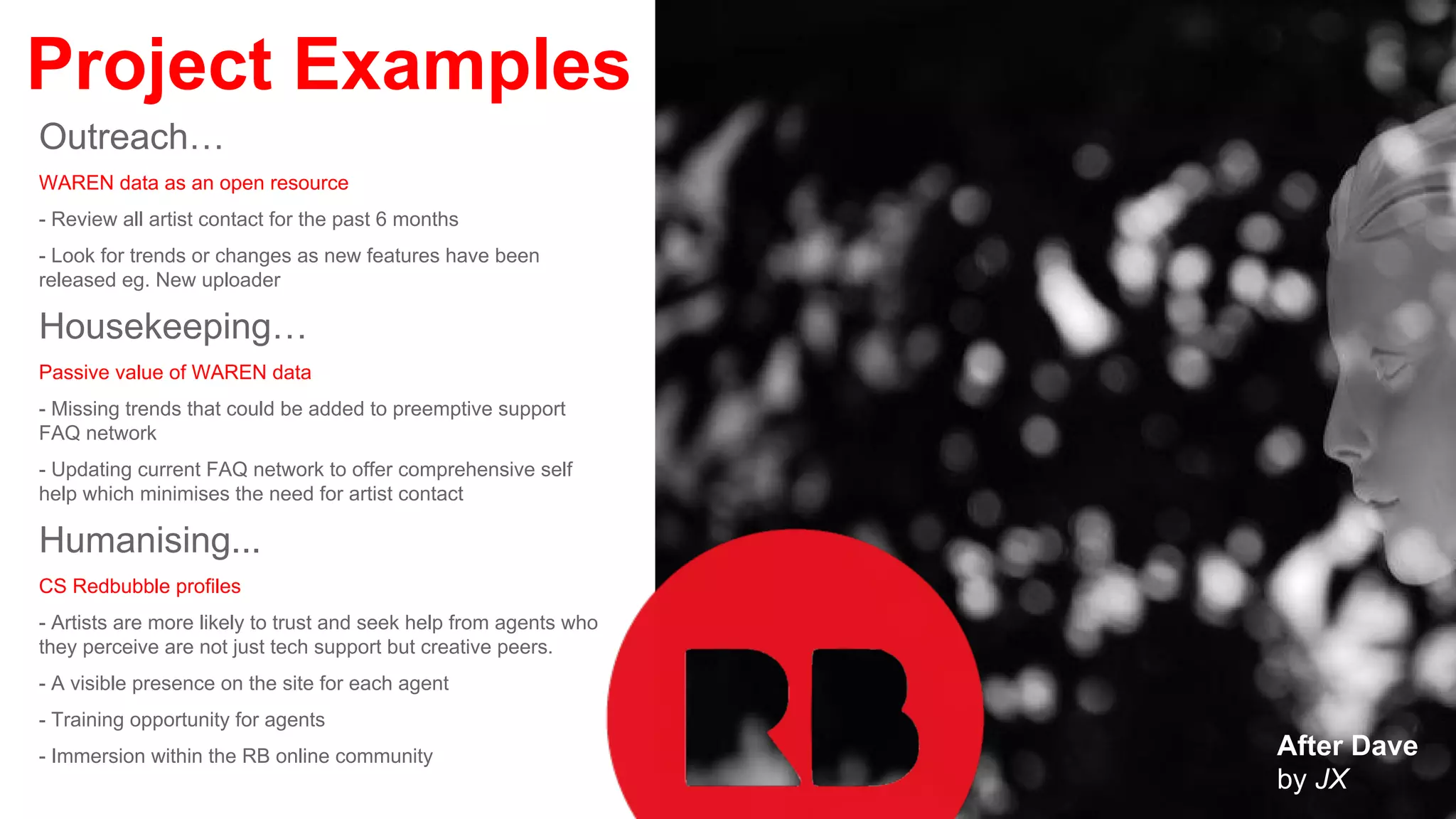 Project Examples
Outreach…
WAREN data as an open resource
- Review all artist contact for the past 6 months
- Look for trends or changes as new features have been
released eg. New uploader
Housekeeping…
Passive value of WAREN data
- Missing trends that could be added to preemptive support
FAQ network
- Updating current FAQ network to offer comprehensive self
help which minimises the need for artist contact
Humanising...
CS Redbubble profiles
- Artists are more likely to trust and seek help from agents who
they perceive are not just tech support but creative peers.
- A visible presence on the site for each agent
- Training opportunity for agents
- Immersion within the RB online community After Dave
by JX
 