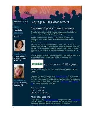 September 16, 2 PM EST Webinar Quick Links Register Now Speakers Maryellen Abreu Director Global Customer Service iRobot Corp. Kaarina Kvaavik Owner/Co-Founder Language I/O 
Language I/O & iRobot Present: Customer Support in Any Language Engaging with customers today means providing services in the way they want in the in the language that they speak. A recent Forbes study shows that one of the largest obstacles companies face today is to provide consistent customer service, globally. Providing this type of customer service is both a must as well as a competitive advantage in today's market. However, the costs associated with this can be substantial - hiring multilingual support agents, setting up global contact centers, hiring content managers, translating content etc. Join this Webinar to hear how iRobot supports their clients worldwide by using budget friendly technology provided by Language I/O. supports customers in THEIR language... Are you supporting your worldwide customers using Oracle Service Cloud? Join us in this Webinar to learn how Maryellen Abreu, Director Global Customer Service, iRobot Corp. has tackled the increased demand for customer service globally and the benefits they have seen by supporting their customers in their own language, using technology by Language I/O to conquer the language barrier. September 16, 2014 2:00 - 3:00 PM EST Click here to register! About Language I/O Language I/O is an Oracle Gold Partner and provider of the LinguistNow suite of products. LinguistNow offers the simplest and fastest path to multilingual customer support within Oracle Service Cloud. 
