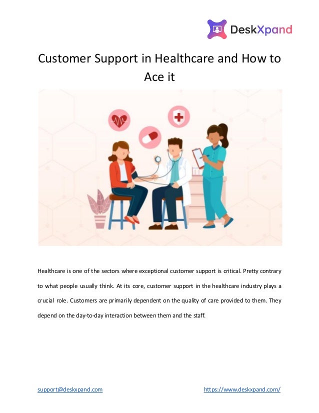 Customer Support in Healthcare and How to
Ace it
Healthcare is one of the sectors where exceptional customer support is critical. Pretty contrary
to what people usually think. At its core, customer support in the healthcare industry plays a
crucial role. Customers are primarily dependent on the quality of care provided to them. They
depend on the day-to-day interaction between them and the staff.
support@deskxpand.com https://www.deskxpand.com/
 