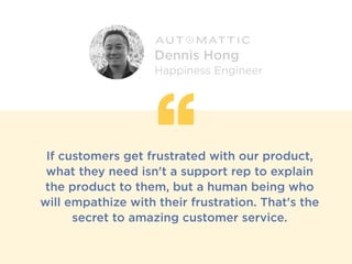 If customers get frustrated with our product,
what they need isn't a support rep to explain
the product to them, but a human being who
will empathize with their frustration. That's the
secret to amazing customer service.
Dennis Hong
Happiness Engineer
 