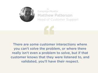 There are some customer interactions where
you can't solve the problem, or where there
really isn't even a problem to solve, but if that
customer knows that they were listened to, and
validated, you'll have their respect.
Matthew Patterson
Head of Customer Support
 