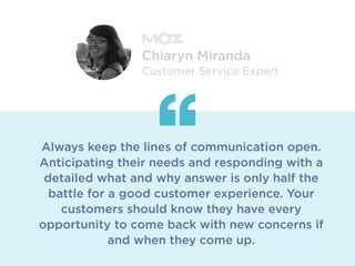 Always keep the lines of communication open.
Anticipating their needs and responding with a
detailed what and why answer is only half the
battle for a good customer experience. Your
customers should know they have every
opportunity to come back with new concerns if
and when they come up.
Chiaryn Miranda
Customer Service Expert
 