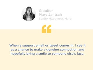 When a support email or tweet comes in, I see it
as a chance to make a genuine connection and
hopefully bring a smile to someone else's face.
Mary Jantsch
Senior Happiness Hero
 