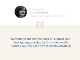 Sometimes the hardest part of support isn't
finding a good solution for someone, it's
figuring out the best way to communicate it.
Diana Potter
Director of Customer Service
 