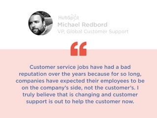 Customer service jobs have had a bad
reputation over the years because for so long,
companies have expected their employees to be
on the company’s side, not the customer’s. I
truly believe that is changing and customer
support is out to help the customer now.
Michael Redbord
VP, Global Customer Support
 
