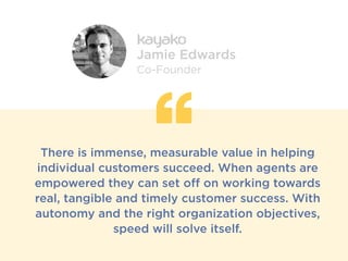 There is immense, measurable value in helping
individual customers succeed. When agents are
empowered they can set off on working towards
real, tangible and timely customer success. With
autonomy and the right organization objectives,
speed will solve itself.
Jamie Edwards
Co-Founder
 