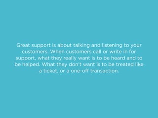 Great support is about talking and listening to your
customers. When customers call or write in for
support, what they really want is to be heard and to
be helped. What they don’t want is to be treated like
a ticket, or a one-off transaction.
 