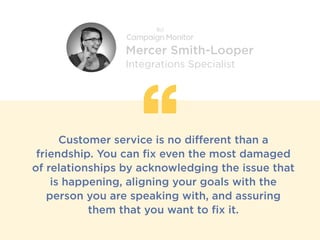 Customer service is no different than a
friendship. You can fix even the most damaged
of relationships by acknowledging the issue that
is happening, aligning your goals with the
person you are speaking with, and assuring
them that you want to fix it.
Mercer Smith-Looper
Integrations Specialist
 