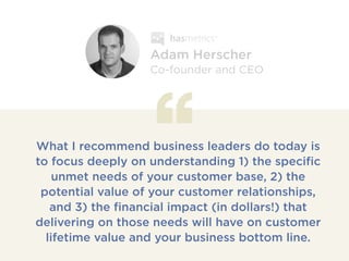 What I recommend business leaders do today is
to focus deeply on understanding 1) the specific
unmet needs of your customer base, 2) the
potential value of your customer relationships,
and 3) the financial impact (in dollars!) that
delivering on those needs will have on customer
lifetime value and your business bottom line.
Adam Herscher
Co-founder and CEO
 