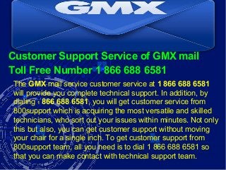 Customer Support Service of GMX mail
Toll Free Number 1 866 688 6581
The GMX mail service customer service at 1 866 688 6581
will provide you complete technical support. In addition, by
dialing 1 866 688 6581, you will get customer service from
800support which is acquiring the most versatile and skilled
technicians, who sort out your issues within minutes. Not only
this but also, you can get customer support without moving
your chair for a single inch. To get customer support from
800support team, all you need is to dial 1 866 688 6581 so
that you can make contact with technical support team.
 