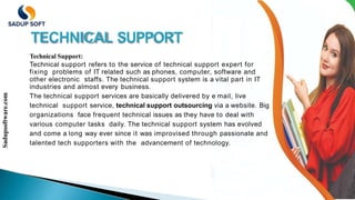 TECHNICAL SUPPORT
Technical Support:
Technical support refers to the service of technical support expert for
fixing problems of IT related such as phones, computer, software and
other electronic staffs. The technical support system is a vital part in IT
industries and almost every business.
The technical support services are basically delivered by e mail, live
technical support service, technical support outsourcing via a website. Big
organizations face frequent technical issues as they have to deal with
various computer tasks daily. The technical support system has evolved
and come a long way ever since it was improvised through passionate and
talented tech supporters with the advancement of technology.
Sadupsoftware.com
 
