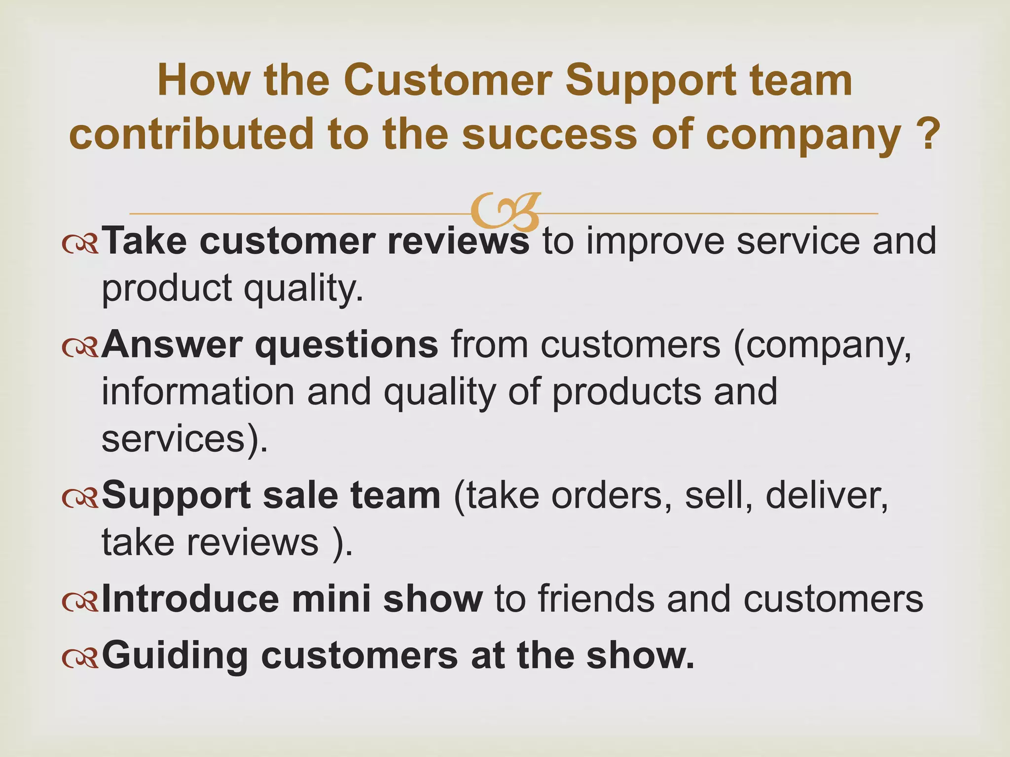 
How the Customer Support team
contributed to the success of company ?
Take customer reviews to improve service and
product quality.
Answer questions from customers (company,
information and quality of products and
services).
Support sale team (take orders, sell, deliver,
take reviews ).
Introduce mini show to friends and customers
Guiding customers at the show.
 