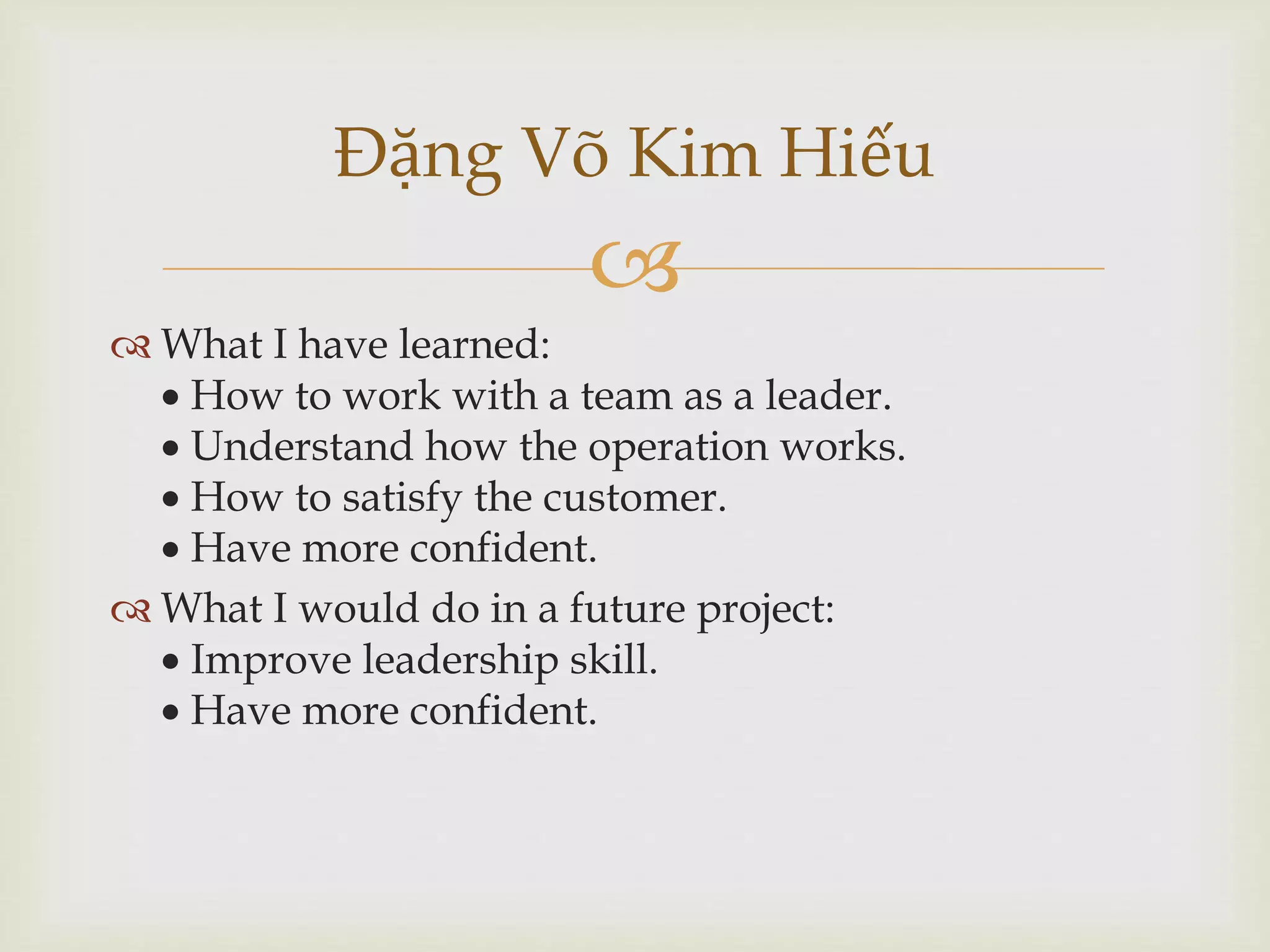 
Đặng Võ Kim Hiếu
 What I have learned:
 How to work with a team as a leader.
 Understand how the operation works.
 How to satisfy the customer.
 Have more confident.
 What I would do in a future project:
 Improve leadership skill.
 Have more confident.
 