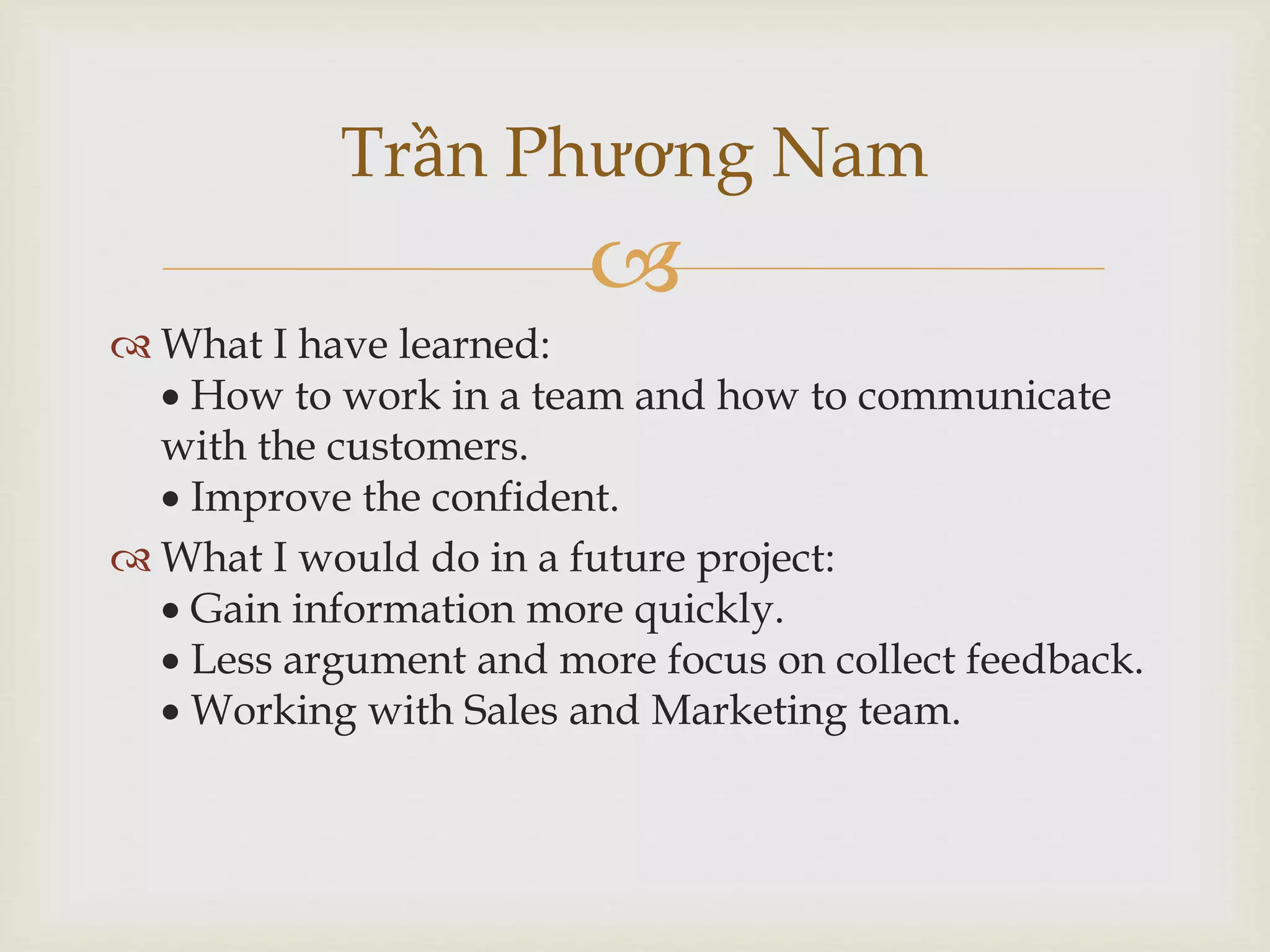 
 What I have learned:
 How to work in a team and how to communicate
with the customers.
 Improve the confident.
 What I would do in a future project:
 Gain information more quickly.
 Less argument and more focus on collect feedback.
 Working with Sales and Marketing team.
Trần Phương Nam
 