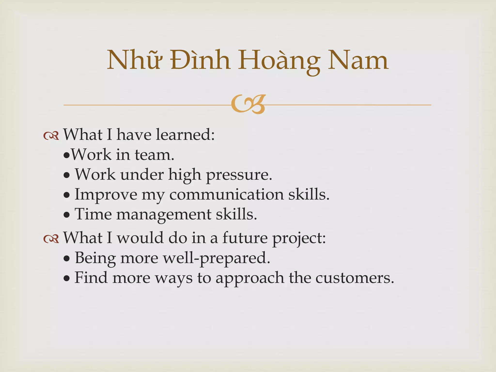 
 What I have learned:
Work in team.
 Work under high pressure.
 Improve my communication skills.
 Time management skills.
 What I would do in a future project:
 Being more well-prepared.
 Find more ways to approach the customers.
Nhữ Đình Hoàng Nam
 