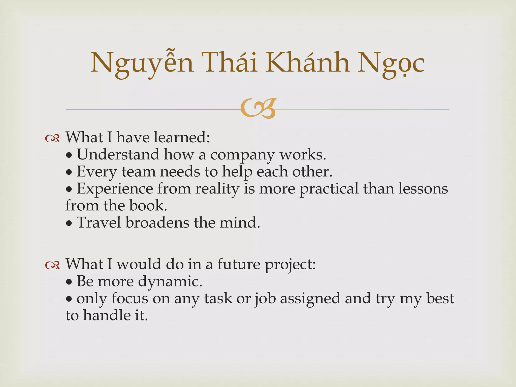 
 What I have learned:
 Understand how a company works.
 Every team needs to help each other.
 Experience from reality is more practical than lessons
from the book.
 Travel broadens the mind.
 What I would do in a future project:
 Be more dynamic.
 only focus on any task or job assigned and try my best
to handle it.
Nguyễn Thái Khánh Ngọc
 