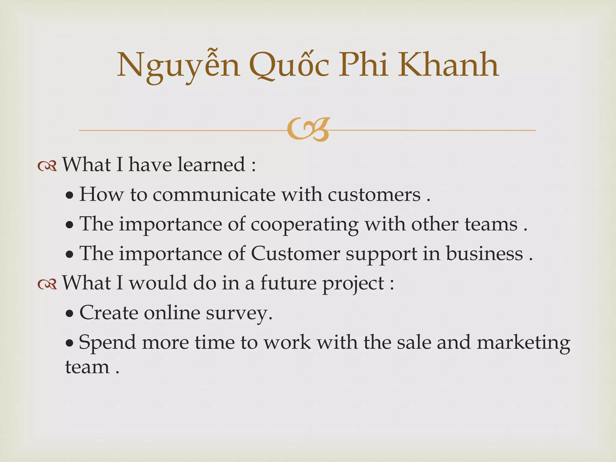 
Nguyễn Quốc Phi Khanh
 What I have learned :
 How to communicate with customers .
 The importance of cooperating with other teams .
 The importance of Customer support in business .
 What I would do in a future project :
 Create online survey.
 Spend more time to work with the sale and marketing
team .
 