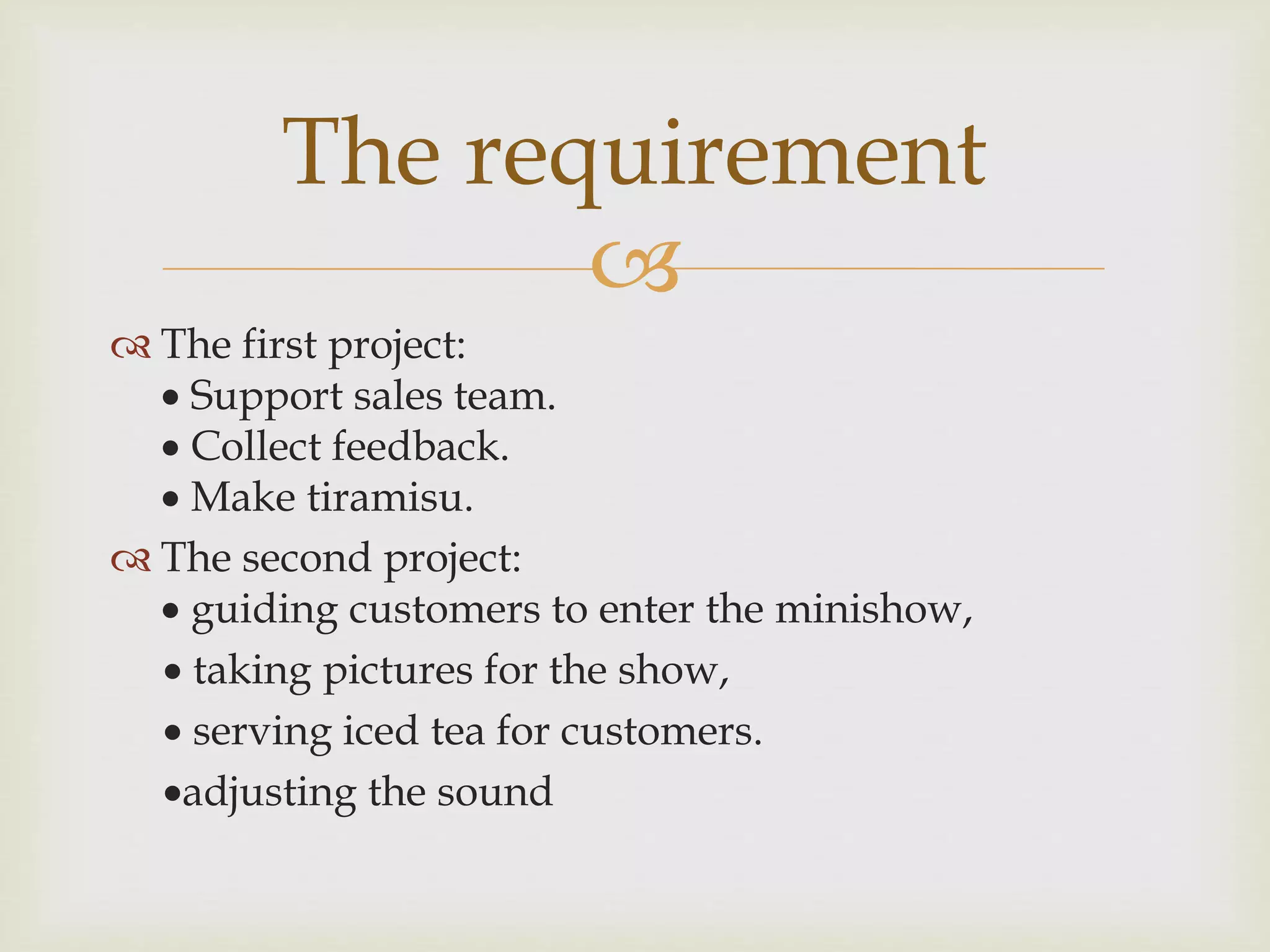 
 The first project:
 Support sales team.
 Collect feedback.
 Make tiramisu.
 The second project:
 guiding customers to enter the minishow,
 taking pictures for the show,
 serving iced tea for customers.
adjusting the sound
The requirement
 