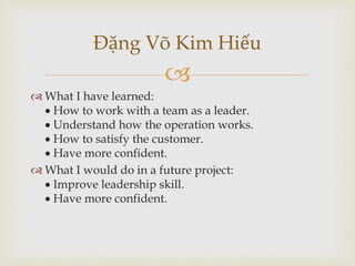 
Đặng Võ Kim Hiếu
 What I have learned:
 How to work with a team as a leader.
 Understand how the operation works.
 How to satisfy the customer.
 Have more confident.
 What I would do in a future project:
 Improve leadership skill.
 Have more confident.
 