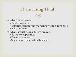 
 What I have learned:
 Work as a team.
 Experience from reality and knowledge from book
is very different.
 What I would do in a future project:
 Be more cooperative.
 Do more research.
 Spend more time with other teams.
Phạm Hưng Thịnh
 