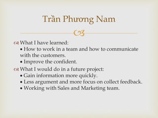 
 What I have learned:
 How to work in a team and how to communicate
with the customers.
 Improve the confident.
 What I would do in a future project:
 Gain information more quickly.
 Less argument and more focus on collect feedback.
 Working with Sales and Marketing team.
Trần Phương Nam
 