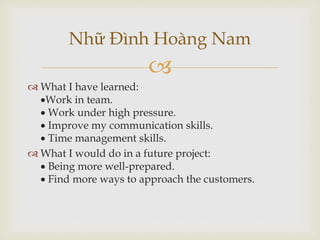 
 What I have learned:
Work in team.
 Work under high pressure.
 Improve my communication skills.
 Time management skills.
 What I would do in a future project:
 Being more well-prepared.
 Find more ways to approach the customers.
Nhữ Đình Hoàng Nam
 
