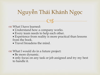 
 What I have learned:
 Understand how a company works.
 Every team needs to help each other.
 Experience from reality is more practical than lessons
from the book.
 Travel broadens the mind.
 What I would do in a future project:
 Be more dynamic.
 only focus on any task or job assigned and try my best
to handle it.
Nguyễn Thái Khánh Ngọc
 
