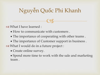 
Nguyễn Quốc Phi Khanh
 What I have learned :
 How to communicate with customers .
 The importance of cooperating with other teams .
 The importance of Customer support in business .
 What I would do in a future project :
 Create online survey.
 Spend more time to work with the sale and marketing
team .
 