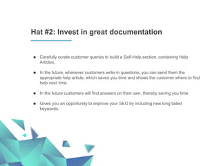 Hat #2: Invest in great documentation
 Carefully curate customer queries to build a Self-Help section, containing Help
Articles.
 In the future, whenever customers write-in questions, you can send them the
appropriate help article, which saves you time and shows the customer where to find
help next time.
 In the future customers will find answers on their own, thereby saving you time
 Gives you an opportunity to improve your SEO by including new long tailed
keywords.
 