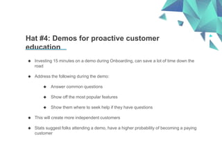 Hat #4: Demos for proactive customer
education
 Investing 15 minutes on a demo during Onboarding, can save a lot of time down the
road
 Address the following during the demo:
 Answer common questions
 Show off the most popular features
 Show them where to seek help if they have questions
 This will create more independent customers
 Stats suggest folks attending a demo, have a higher probability of becoming a paying
customer
 