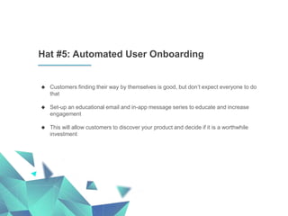 Hat #5: Automated User Onboarding
 Customers finding their way by themselves is good, but don’t expect everyone to do
that
 Set-up an educational email and in-app message series to educate and increase
engagement
 This will allow customers to discover your product and decide if it is a worthwhile
investment
 
