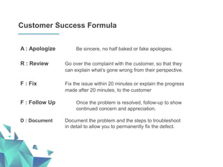 Customer Success Formula
A : Apologize Be sincere, no half baked or fake apologies.
R : Review Go over the complaint with the customer, so that they
can explain what’s gone wrong from their perspective.
F : Fix Fix the issue within 20 minutes or explain the progress
made after 20 minutes, to the customer
F : Follow Up Once the problem is resolved, follow-up to show
continued concern and appreciation.
D : Document Document the problem and the steps to troubleshoot
in detail to allow you to permanently fix the defect.
 