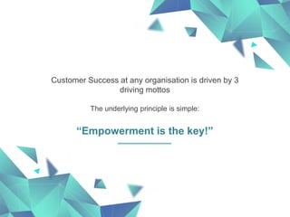 Customer Success at any organisation is driven by 3
driving mottos
The underlying principle is simple:
“Empowerment is the key!”
 