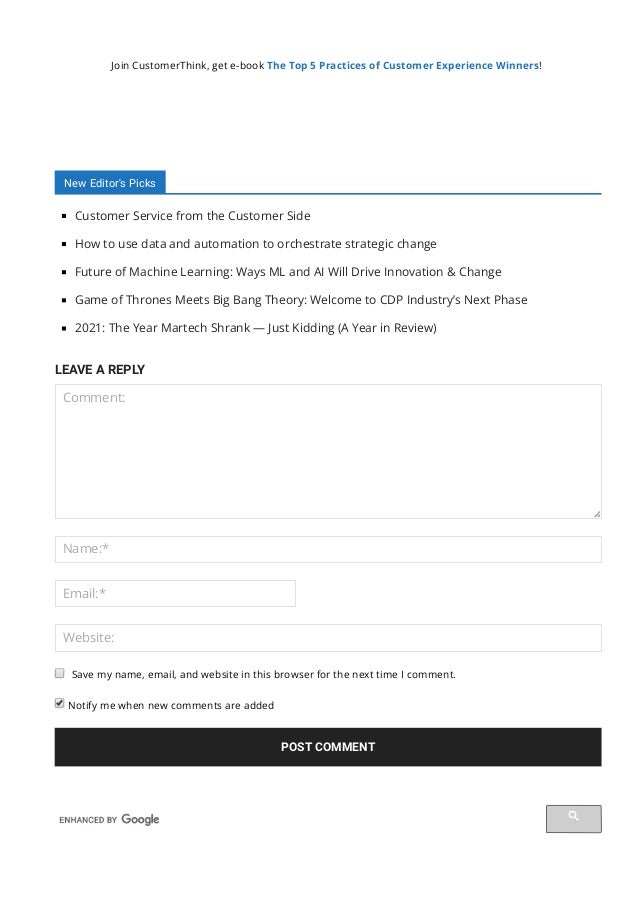 Join CustomerThink, get e-book The Top 5 Practices of Customer Experience Winners!
New Editor's Picks
Customer Service from the Customer Side
How to use data and automation to orchestrate strategic change
Future of Machine Learning: Ways ML and AI Will Drive Innovation & Change
Game of Thrones Meets Big Bang Theory: Welcome to CDP Industry’s Next Phase
2021: The Year Martech Shrank — Just Kidding (A Year in Review)
LEAVE A REPLY
Comment:
Name:*
Email:*
Website:
 Notify me when new comments are added
POST COMMENT
Save my name, email, and website in this browser for the next time I comment.
 