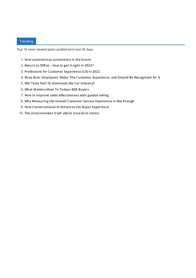 Trending
Top 10 most viewed posts published in last 30 days.
1. How autonomous automation is the future
2. Return to O몭ce – how to get it right in 2022?
3. Predictions for Customer Experience (CX) in 2022
4. Elves Rule: Employees ‘Make’ The Customer Experience, and Should Be Recognized for It
5. Will Tesla Fail? Or Dominate the Car Industry?
6. What Matters Most To Todays B2B Buyers
7. How to improve sales e몭ectiveness with guided selling
8. Why Measuring the Overall Customer Service Experience is Not Enough
9. How Conversational AI Enhances the Buyer Experience
10. The (in)convenient truth about insurance claims
 