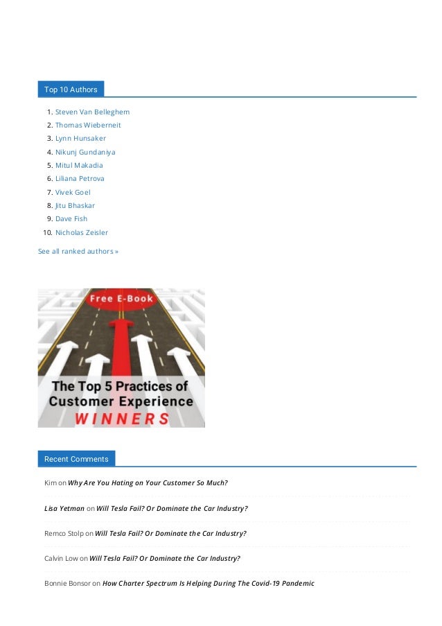 Top 10 Authors
1. Steven Van Belleghem
2. Thomas Wieberneit
3. Lynn Hunsaker
4. Nikunj Gundaniya
5. Mitul Makadia
6. Liliana Petrova
7. Vivek Goel
8. Jitu Bhaskar
9. Dave Fish
10. Nicholas Zeisler
See all ranked authors »
Recent Comments
Kim on Why Are You Hating on Your Customer So Much?
Lisa Yetman on Will Tesla Fail? Or Dominate the Car Industry?
Remco Stolp on Will Tesla Fail? Or Dominate the Car Industry?
Calvin Low on Will Tesla Fail? Or Dominate the Car Industry?
Bonnie Bonsor on How Charter Spectrum Is Helping During The Covid-19 Pandemic
 