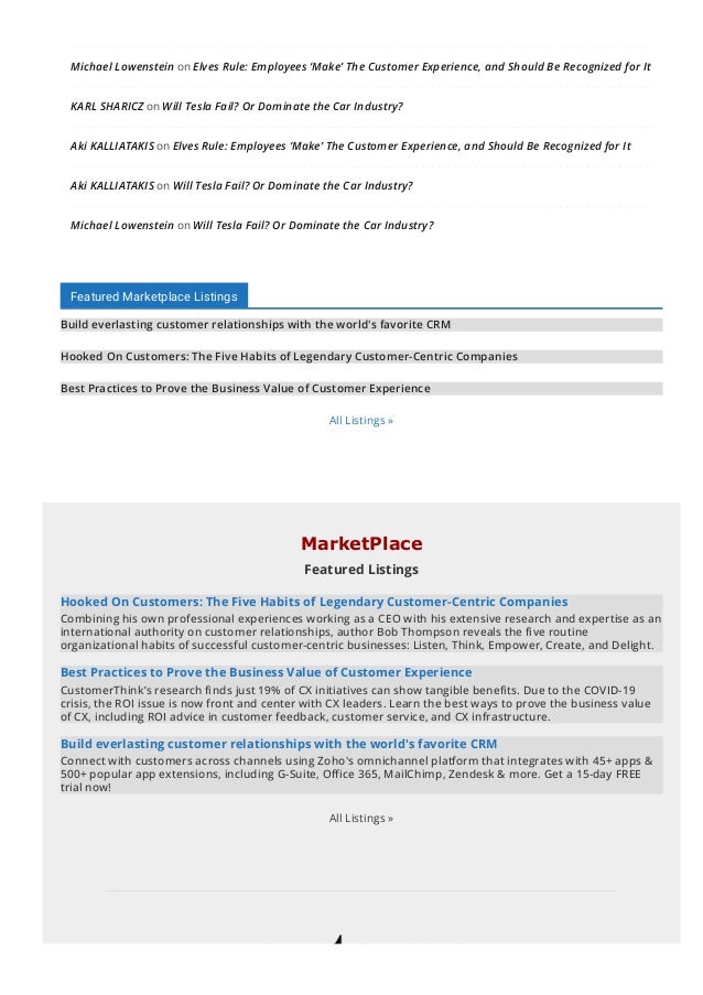 Michael Lowenstein on Elves Rule: Employees ‘Make’ The Customer Experience, and Should Be Recognized for It
KARL SHARICZ on Will Tesla Fail? Or Dominate the Car Industry?
Aki KALLIATAKIS on Elves Rule: Employees ‘Make’ The Customer Experience, and Should Be Recognized for It
Aki KALLIATAKIS on Will Tesla Fail? Or Dominate the Car Industry?
Michael Lowenstein on Will Tesla Fail? Or Dominate the Car Industry?
Featured Marketplace Listings
Build everlasting customer relationships with the world's favorite CRM
Hooked On Customers: The Five Habits of Legendary Customer-Centric Companies
Best Practices to Prove the Business Value of Customer Experience
All Listings »
MarketPlace
Featured Listings
Hooked On Customers: The Five Habits of Legendary Customer-Centric Companies
Combining his own professional experiences working as a CEO with his extensive research and expertise as an
international authority on customer relationships, author Bob Thompson reveals the 몭ve routine
organizational habits of successful customer-centric businesses: Listen, Think, Empower, Create, and Delight.
Best Practices to Prove the Business Value of Customer Experience
CustomerThink’s research 몭nds just 19% of CX initiatives can show tangible bene몭ts. Due to the COVID-19
crisis, the ROI issue is now front and center with CX leaders. Learn the best ways to prove the business value
of CX, including ROI advice in customer feedback, customer service, and CX infrastructure.
Build everlasting customer relationships with the world's favorite CRM
Connect with customers across channels using Zoho's omnichannel platform that integrates with 45+ apps &
500+ popular app extensions, including G-Suite, O몭ce 365, MailChimp, Zendesk & more. Get a 15-day FREE
trial now!
All Listings »
 