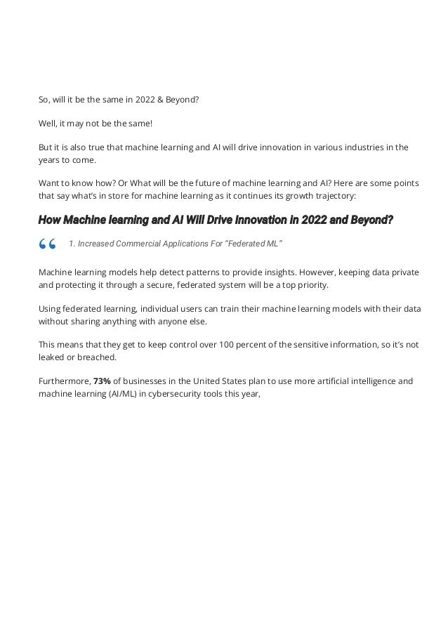 So, will it be the same in 2022 & Beyond?
Well, it may not be the same!
But it is also true that machine learning and AI will drive innovation in various industries in the
years to come.
Want to know how? Or What will be the future of machine learning and AI? Here are some points
that say what’s in store for machine learning as it continues its growth trajectory:
How Machine learning and AI Will Drive Innovation in 2022 and Beyond?
Machine learning models help detect patterns to provide insights. However, keeping data private
and protecting it through a secure, federated system will be a top priority.
Using federated learning, individual users can train their machine learning models with their data
without sharing anything with anyone else.
This means that they get to keep control over 100 percent of the sensitive information, so it’s not
leaked or breached.
Furthermore, 73% of businesses in the United States plan to use more arti몭cial intelligence and
machine learning (AI/ML) in cybersecurity tools this year,
1. Increased Commercial Applications For “Federated ML”
“
 