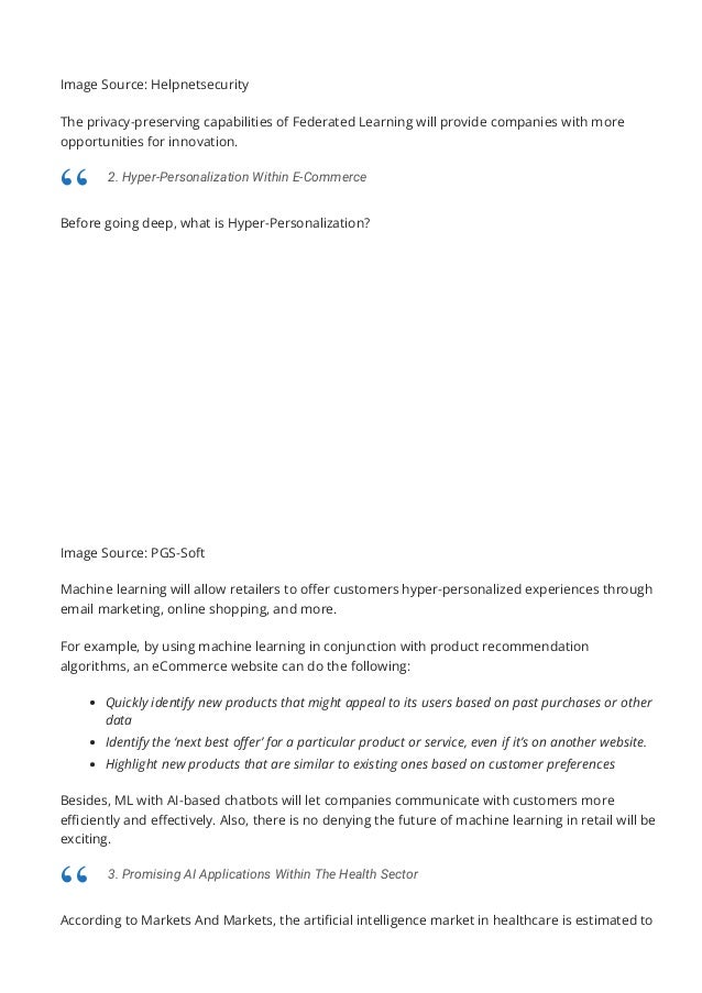 Image Source: Helpnetsecurity
The privacy-preserving capabilities of Federated Learning will provide companies with more
opportunities for innovation.
Before going deep, what is Hyper-Personalization?
Image Source: PGS-Soft
Machine learning will allow retailers to o몭er customers hyper-personalized experiences through
email marketing, online shopping, and more.
For example, by using machine learning in conjunction with product recommendation
algorithms, an eCommerce website can do the following:
Quickly identify new products that might appeal to its users based on past purchases or other
data
Identify the ‘next best o몭er’ for a particular product or service, even if it’s on another website.
Highlight new products that are similar to existing ones based on customer preferences
Besides, ML with AI-based chatbots will let companies communicate with customers more
e몭ciently and e몭ectively. Also, there is no denying the future of machine learning in retail will be
exciting.
According to Markets And Markets, the arti몭cial intelligence market in healthcare is estimated to
increase at a CAGR of 46.2 percent from 2021 to 2027, rising from USD 6.9 billion to USD 67.4
2. Hyper-Personalization Within E-Commerce
“
3. Promising AI Applications Within The Health Sector
“
 