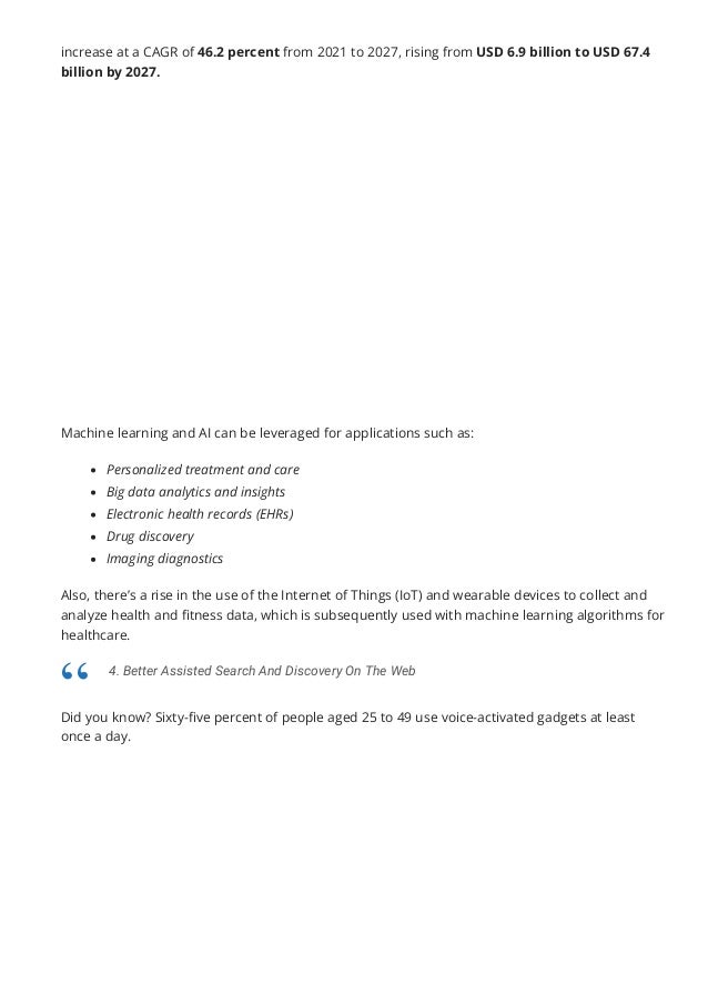 increase at a CAGR of 46.2 percent from 2021 to 2027, rising from USD 6.9 billion to USD 67.4
billion by 2027.
Machine learning and AI can be leveraged for applications such as:
Personalized treatment and care
Big data analytics and insights
Electronic health records (EHRs)
Drug discovery
Imaging diagnostics
Also, there’s a rise in the use of the Internet of Things (IoT) and wearable devices to collect and
analyze health and 몭tness data, which is subsequently used with machine learning algorithms for
healthcare.
Did you know? Sixty-몭ve percent of people aged 25 to 49 use voice-activated gadgets at least
once a day.
4. Better Assisted Search And Discovery On The Web
“
 