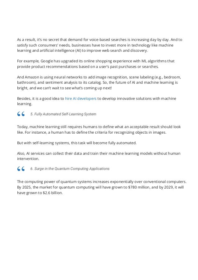 As a result, it’s no secret that demand for voice-based searches is increasing day by day. And to
satisfy such consumers’ needs, businesses have to invest more in technology like machine
learning and arti몭cial intelligence (AI) to improve web search and discovery.
For example, Google has upgraded its online shopping experience with ML algorithms that
provide product recommendations based on a user’s past purchases or searches.
And Amazon is using neural networks to add image recognition, scene labeling (e.g., bedroom,
bathroom), and sentiment analysis to its catalog. So, the future of AI and machine learning is
bright, and we can’t wait to see what’s coming up next!
Besides, it is a good idea to hire AI developers to develop innovative solutions with machine
learning.
Today, machine learning still requires humans to de몭ne what an acceptable result should look
like. For instance, a human has to de몭ne the criteria for recognizing objects in images.
But with self-learning systems, this task will become fully automated.
Also, AI services can collect their data and train their machine learning models without human
intervention.
The computing power of quantum systems increases exponentially over conventional computers.
By 2025, the market for quantum computing will have grown to $780 million, and by 2029, it will
have grown to $2.6 billion.
5. Fully Automated Self-Learning System
“
6. Surge in the Quantum Computing Applications
“
 