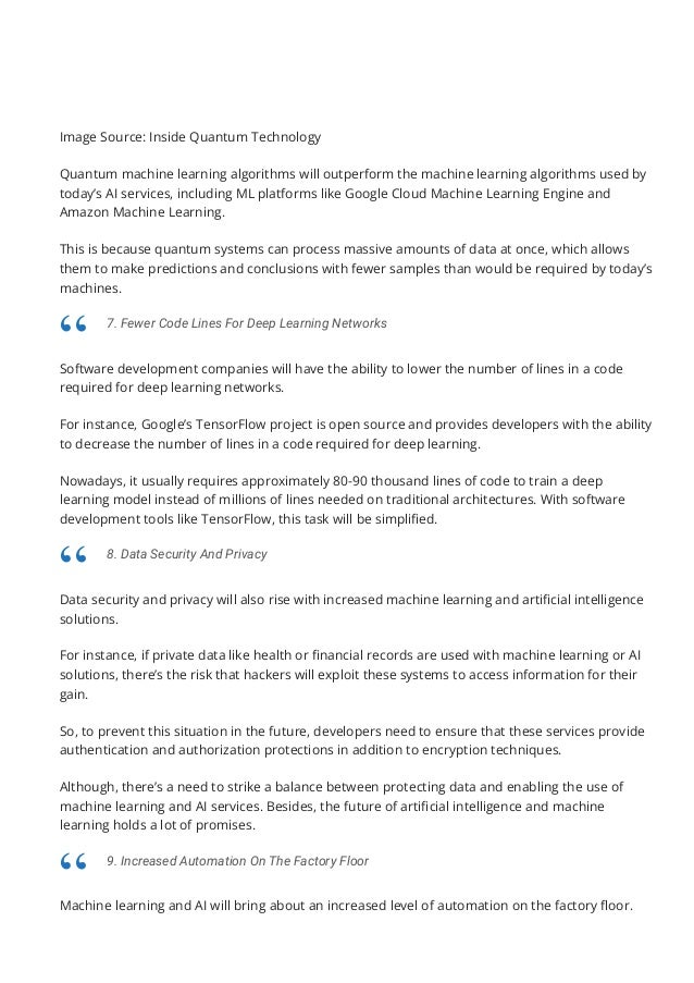 Image Source: Inside Quantum Technology
Quantum machine learning algorithms will outperform the machine learning algorithms used by
today’s AI services, including ML platforms like Google Cloud Machine Learning Engine and
Amazon Machine Learning.
This is because quantum systems can process massive amounts of data at once, which allows
them to make predictions and conclusions with fewer samples than would be required by today’s
machines.
Software development companies will have the ability to lower the number of lines in a code
required for deep learning networks.
For instance, Google’s TensorFlow project is open source and provides developers with the ability
to decrease the number of lines in a code required for deep learning.
Nowadays, it usually requires approximately 80-90 thousand lines of code to train a deep
learning model instead of millions of lines needed on traditional architectures. With software
development tools like TensorFlow, this task will be simpli몭ed.
Data security and privacy will also rise with increased machine learning and arti몭cial intelligence
solutions.
For instance, if private data like health or 몭nancial records are used with machine learning or AI
solutions, there’s the risk that hackers will exploit these systems to access information for their
gain.
So, to prevent this situation in the future, developers need to ensure that these services provide
authentication and authorization protections in addition to encryption techniques.
Although, there’s a need to strike a balance between protecting data and enabling the use of
machine learning and AI services. Besides, the future of arti몭cial intelligence and machine
learning holds a lot of promises.
Machine learning and AI will bring about an increased level of automation on the factory 몭oor.
7. Fewer Code Lines For Deep Learning Networks
“
8. Data Security And Privacy
“
9. Increased Automation On The Factory Floor
“
 