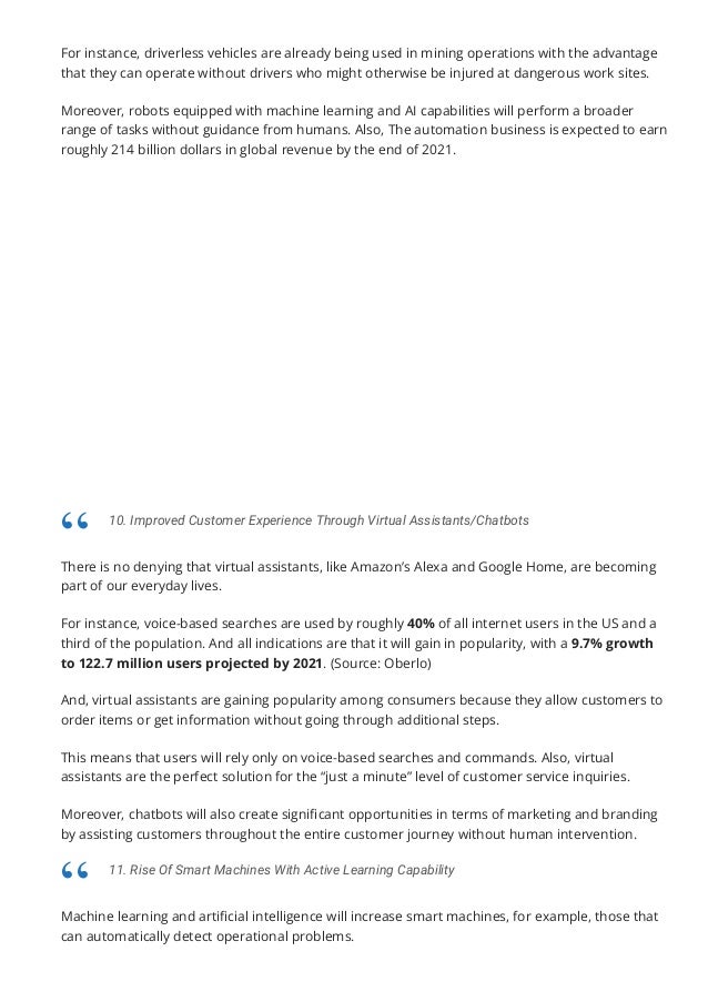 For instance, driverless vehicles are already being used in mining operations with the advantage
that they can operate without drivers who might otherwise be injured at dangerous work sites.
Moreover, robots equipped with machine learning and AI capabilities will perform a broader
range of tasks without guidance from humans. Also, The automation business is expected to earn
roughly 214 billion dollars in global revenue by the end of 2021.
There is no denying that virtual assistants, like Amazon’s Alexa and Google Home, are becoming
part of our everyday lives.
For instance, voice-based searches are used by roughly 40% of all internet users in the US and a
third of the population. And all indications are that it will gain in popularity, with a 9.7% growth
to 122.7 million users projected by 2021. (Source: Oberlo)
And, virtual assistants are gaining popularity among consumers because they allow customers to
order items or get information without going through additional steps.
This means that users will rely only on voice-based searches and commands. Also, virtual
assistants are the perfect solution for the “just a minute” level of customer service inquiries.
Moreover, chatbots will also create signi몭cant opportunities in terms of marketing and branding
by assisting customers throughout the entire customer journey without human intervention.
Machine learning and arti몭cial intelligence will increase smart machines, for example, those that
can automatically detect operational problems.
10. Improved Customer Experience Through Virtual Assistants/Chatbots
“
11. Rise Of Smart Machines With Active Learning Capability
“
 