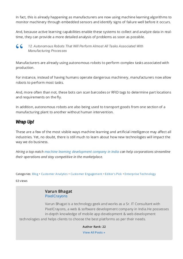 In fact, this is already happening as manufacturers are now using machine learning algorithms to
monitor machinery through embedded sensors and identify signs of failure well before it occurs.
And, because active learning capabilities enable these systems to collect and analyze data in real-
time, they can provide a more detailed analysis of problems as soon as possible.
Manufacturers are already using autonomous robots to perform complex tasks associated with
production.
For instance, instead of having humans operate dangerous machinery, manufacturers now allow
robots to perform most tasks.
And, more often than not, these bots can scan barcodes or RFID tags to determine part locations
and requirements on the 몭y.
In addition, autonomous robots are also being used to transport goods from one section of a
manufacturing plant to another without human intervention.
Wrap Up!
These are a few of the most visible ways machine learning and arti몭cial intelligence may a몭ect all
industries. Yet, no doubt, there is still much to learn about how new technologies will impact the
way we do business.
Hiring a top-notch machine learning development company in India can help corporations streamline
their operations and stay competitive in the marketplace.
Categories: Blog • Customer Analytics • Customer Engagement • Editor's Pick • Enterprise Technology
63 views
Varun Bhagat
PixelCrayons
Varun Bhagat is a technology geek and works as a Sr. IT Consultant with
PixelCrayons, a web & software development company in India.He possesses
in-depth knowledge of mobile app development & web development
technologies and helps clients to choose the best platforms as per their needs.
Author Rank: 22
View All Posts »
12. Autonomous Robots That Will Perform Almost All Tasks Associated With
Manufacturing Processes
“
 