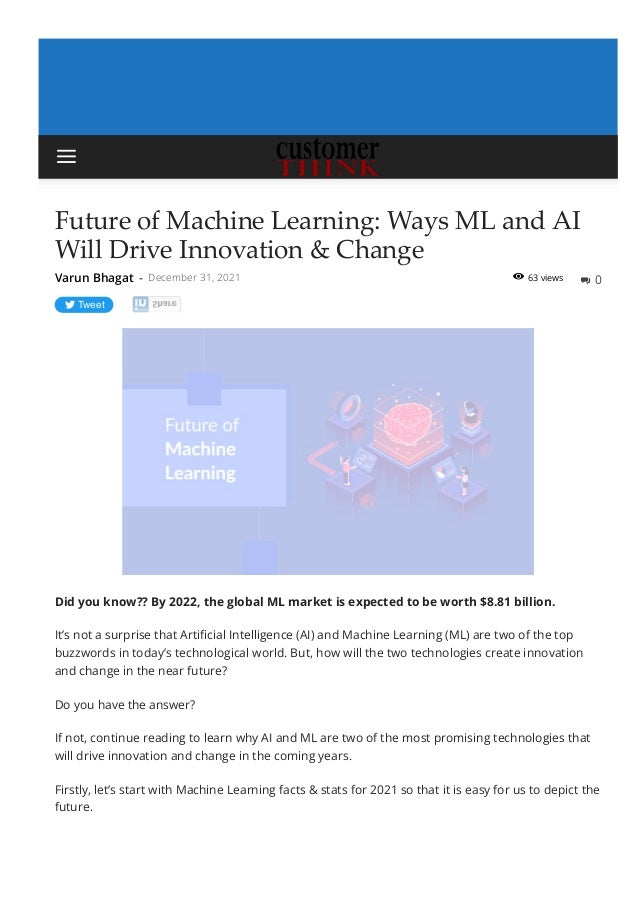 63 views
Future of Machine Learning: Ways ML and AI
Will Drive Innovation & Change
Tweet
Did you know?? By 2022, the global ML market is expected to be worth $8.81 billion.
It’s not a surprise that Arti몭cial Intelligence (AI) and Machine Learning (ML) are two of the top
buzzwords in today’s technological world. But, how will the two technologies create innovation
and change in the near future?
Do you have the answer?
If not, continue reading to learn why AI and ML are two of the most promising technologies that
will drive innovation and change in the coming years.
Firstly, let’s start with Machine Learning facts & stats for 2021 so that it is easy for us to depict the
future.
Varun Bhagat - December 31, 2021  0


 