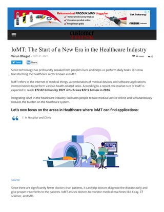 44 views
IoMT: The Start of a New Era in the Healthcare Industry
Since technology has profoundly sneaked into people’s lives and helps us perform daily tasks, it is now
transforming the healthcare sector known as IoMT.
IoMT refers to the Internet of medical things, a combination of medical devices and software applications
interconnected to perform various health-related tasks. According to a report, the market size of IoMT is
expected to reach $72.02 billion by 2021 which was $22.5 billion in 2016.
Integrating IoMT in the healthcare industry facilitates people to take medical advice online and simultaneously
reduces the burden on the healthcare system.
Let’s now focus on the areas in Healthcare where IoMT can nd applications:
source
Since there are signi cantly fewer doctors than patients, it can help doctors diagnose the disease early and
give proper treatments to the patients. IoMT assists doctors to monitor medical machines like X-ray, CT
scanner, and MRI.
Tweet
Varun Bhagat - April 21, 2021  0

1. In Hospital and Clinic
“

 