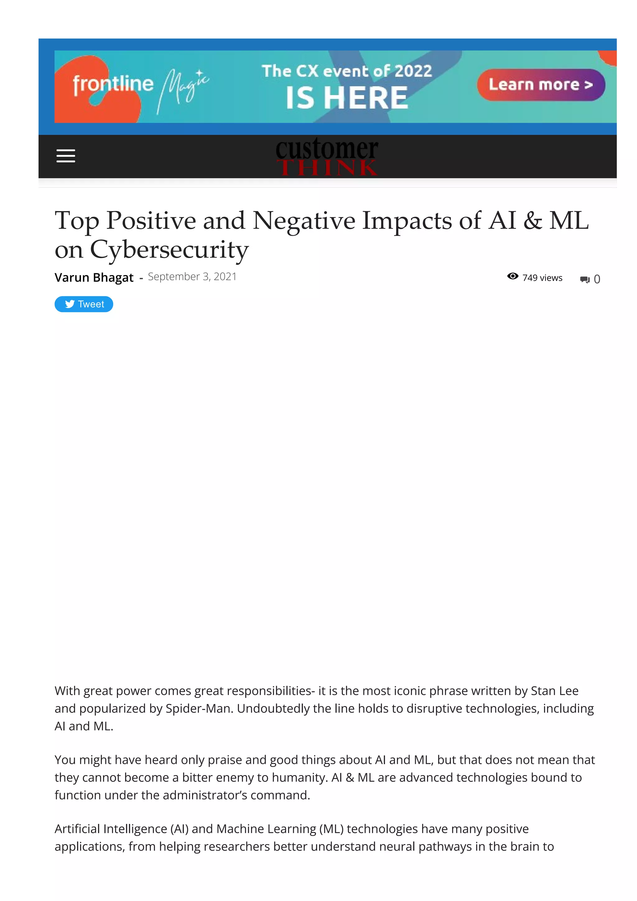 749 views
Top Positive and Negative Impacts of AI & ML
on Cybersecurity
Tweet
With great power comes great responsibilities- it is the most iconic phrase written by Stan Lee
and popularized by Spider-Man. Undoubtedly the line holds to disruptive technologies, including
AI and ML.
You might have heard only praise and good things about AI and ML, but that does not mean that
they cannot become a bitter enemy to humanity. AI & ML are advanced technologies bound to
function under the administrator’s command.
Arti몭cial Intelligence (AI) and Machine Learning (ML) technologies have many positive
applications, from helping researchers better understand neural pathways in the brain to
Varun Bhagat - September 3, 2021  0


 