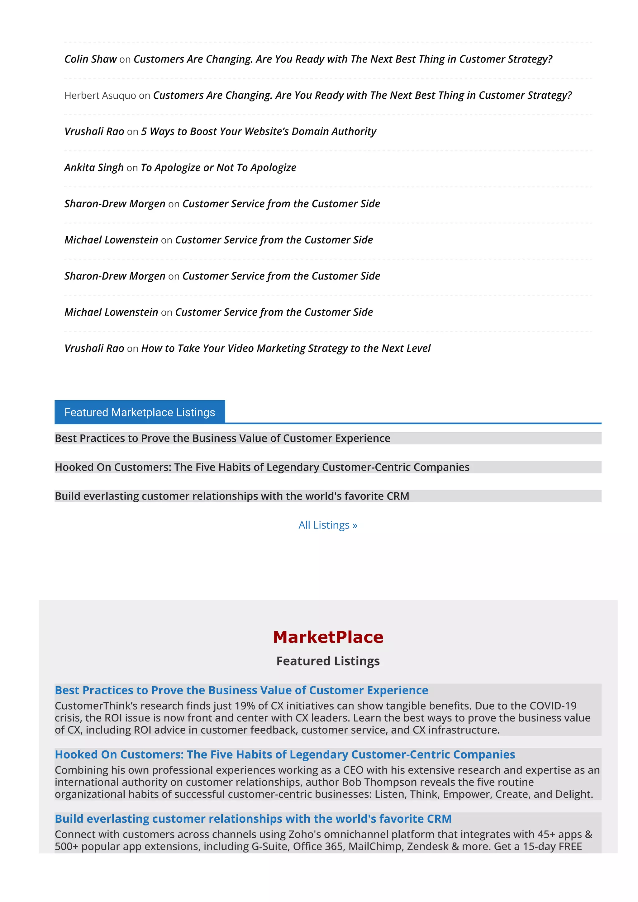Colin Shaw on Customers Are Changing. Are You Ready with The Next Best Thing in Customer Strategy?
Herbert Asuquo on Customers Are Changing. Are You Ready with The Next Best Thing in Customer Strategy?
Vrushali Rao on 5 Ways to Boost Your Website’s Domain Authority
Ankita Singh on To Apologize or Not To Apologize
Sharon-Drew Morgen on Customer Service from the Customer Side
Michael Lowenstein on Customer Service from the Customer Side
Sharon-Drew Morgen on Customer Service from the Customer Side
Michael Lowenstein on Customer Service from the Customer Side
Vrushali Rao on How to Take Your Video Marketing Strategy to the Next Level
Featured Marketplace Listings
Best Practices to Prove the Business Value of Customer Experience
Hooked On Customers: The Five Habits of Legendary Customer-Centric Companies
Build everlasting customer relationships with the world's favorite CRM
All Listings »
MarketPlace
Featured Listings
Best Practices to Prove the Business Value of Customer Experience
CustomerThink’s research 몭nds just 19% of CX initiatives can show tangible bene몭ts. Due to the COVID-19
crisis, the ROI issue is now front and center with CX leaders. Learn the best ways to prove the business value
of CX, including ROI advice in customer feedback, customer service, and CX infrastructure.
Hooked On Customers: The Five Habits of Legendary Customer-Centric Companies
Combining his own professional experiences working as a CEO with his extensive research and expertise as an
international authority on customer relationships, author Bob Thompson reveals the 몭ve routine
organizational habits of successful customer-centric businesses: Listen, Think, Empower, Create, and Delight.
Build everlasting customer relationships with the world's favorite CRM
Connect with customers across channels using Zoho's omnichannel platform that integrates with 45+ apps &
500+ popular app extensions, including G-Suite, O몭ce 365, MailChimp, Zendesk & more. Get a 15-day FREE
trial now!
 