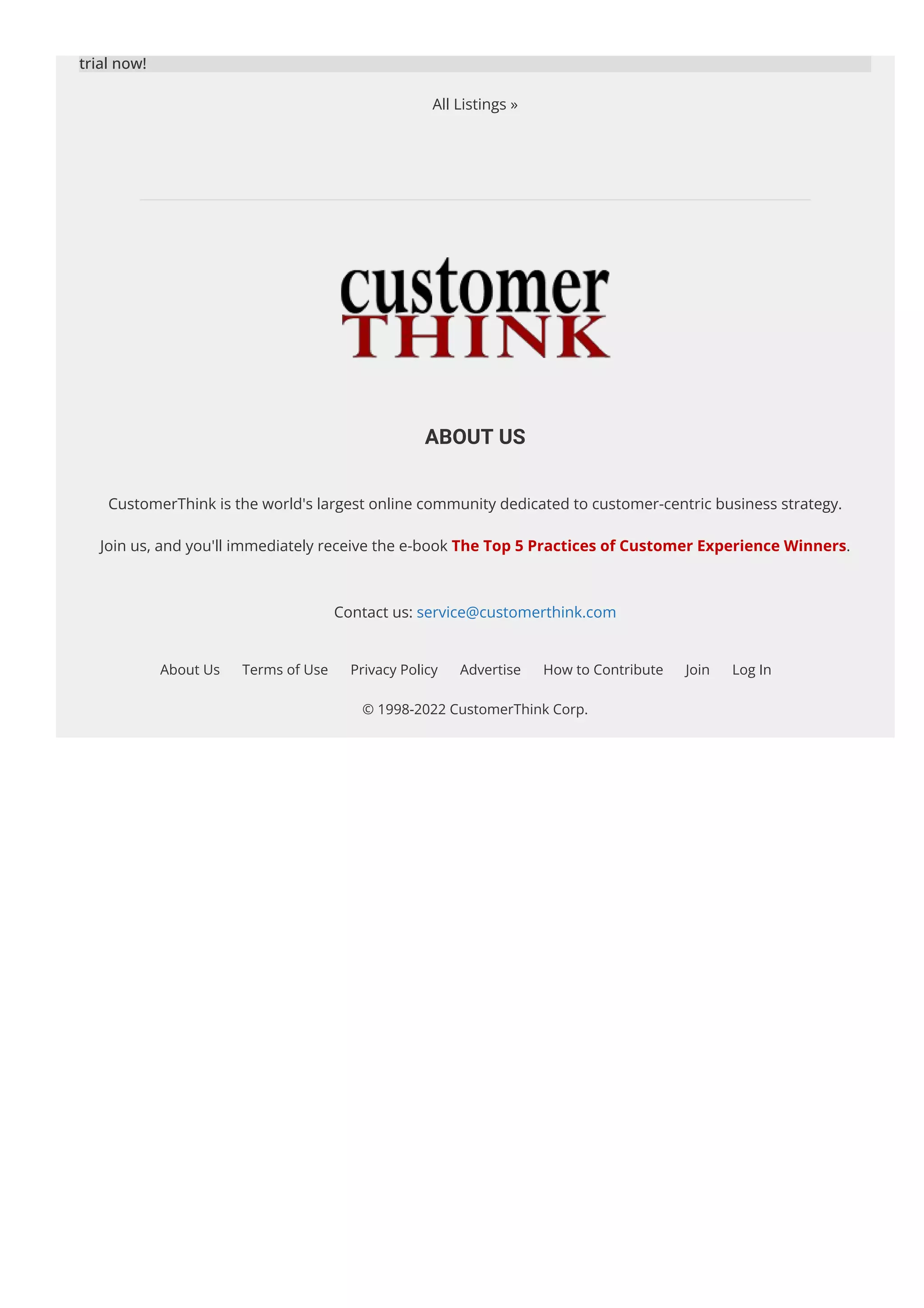 trial now!
All Listings »
ABOUT US
CustomerThink is the world's largest online community dedicated to customer-centric business strategy.
Join us, and you'll immediately receive the e-book The Top 5 Practices of Customer Experience Winners.
Contact us: service@customerthink.com
About Us Terms of Use Privacy Policy Advertise How to Contribute Join Log In
© 1998-2022 CustomerThink Corp.
 